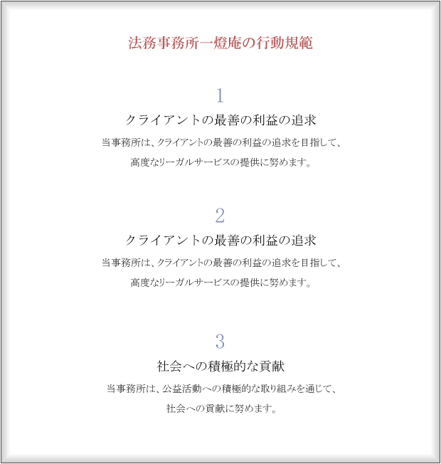 基本理念一燈照隅万燈照国クライアントの「不安」な心の片隅に、「安心・安らぎ」の一燈をともすことが私達の使命と考えます。クライアント一人ひとりの一燈は、二燈、三燈とつながり、やがて万の燈となり、社会全体を明るく照らすことになると考えます。行動規範１クライアントの最善の利益の追求当事務所は、クライアントの最善の利益の追求を目指して、高度なリーガルサービスの提供に努めます。２
３社会への積極的な貢献当事務所は、公益活動への積極的な取り組みを通じて、社会への貢献に努めます。